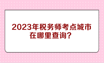 2023年税务师考点城市在哪里查询？