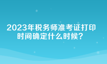 2023年税务师准考证打印时间确定什么时候？