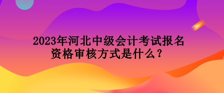 2023年河北中级会计考试报名资格审核方式是什么？