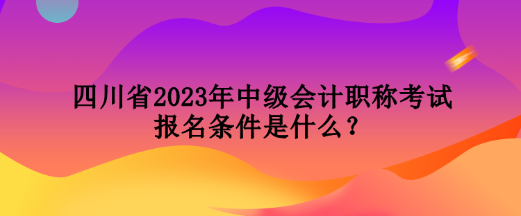 四川省2023年中级会计职称考试报名条件是什么？