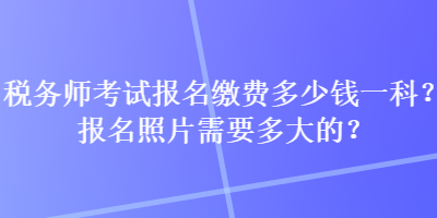 税务师考试报名缴费多少钱一科？报名照片需要多大的？