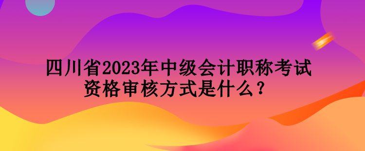 四川省2023年中级会计职称考试资格审核方式是什么？