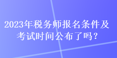 2023年税务师报名条件及考试时间公布了吗？