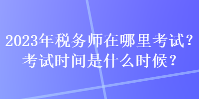 2023年税务师在哪里考试？考试时间是什么时候？