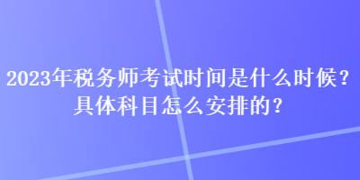2023年税务师考试时间是什么时候？具体科目怎么安排的？