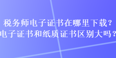 税务师电子证书在哪里下载？电子证书和纸质证书区别大吗？