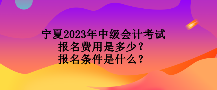 宁夏2023年中级会计考试报名费用是多少？报名条件是什么？