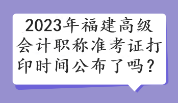 2023年福建高级会计职称准考证打印时间公布了吗？