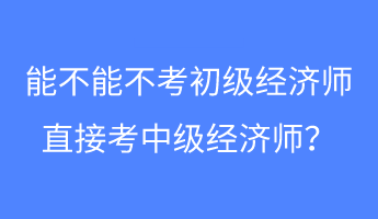 能不能不考初级经济师 直接考中级经济师？