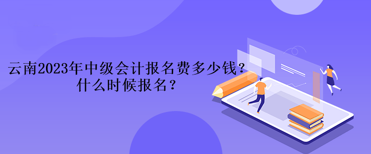 云南2023年中级会计考试报名费多少钱？什么时候报名？