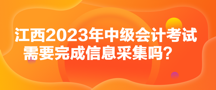 江西2023年中级会计考试需要完成信息采集吗？