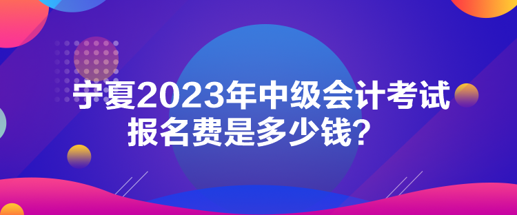 宁夏2023年中级会计考试报名费是多少钱？