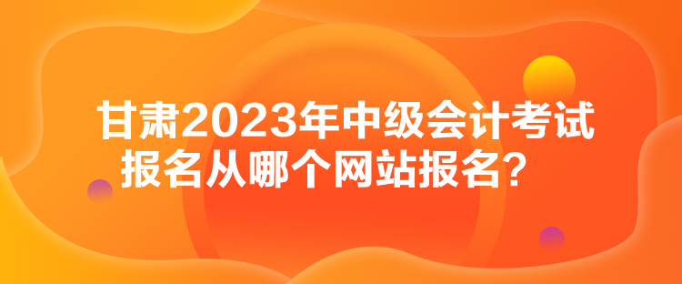 甘肃2023年中级会计考试报名从哪个网站报名？