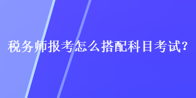 税务师报考怎么搭配科目考试？