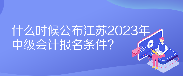 什么时候公布江苏2023年中级会计报名条件？