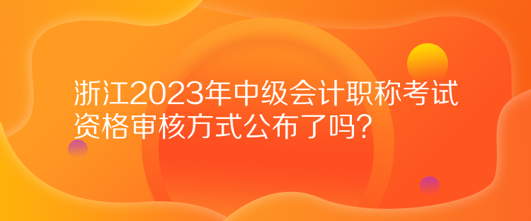 浙江2023年中级会计职称考试资格审核方式公布了吗？