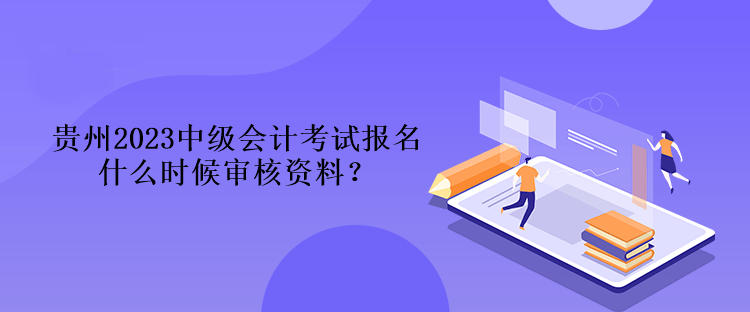 贵州2023中级会计考试报名什么时候审核资料？