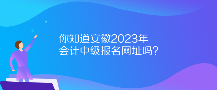 你知道安徽2023年会计中级报名网址吗？