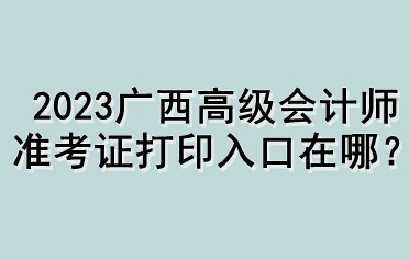 2023广西高级会计师准考证打印入口在哪？