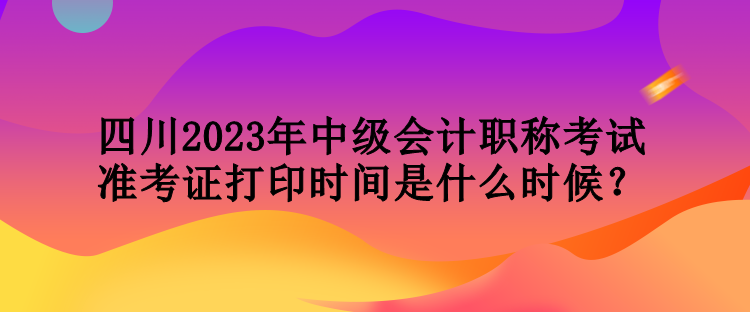 四川2023年中级会计职称考试准考证打印时间是什么时候？