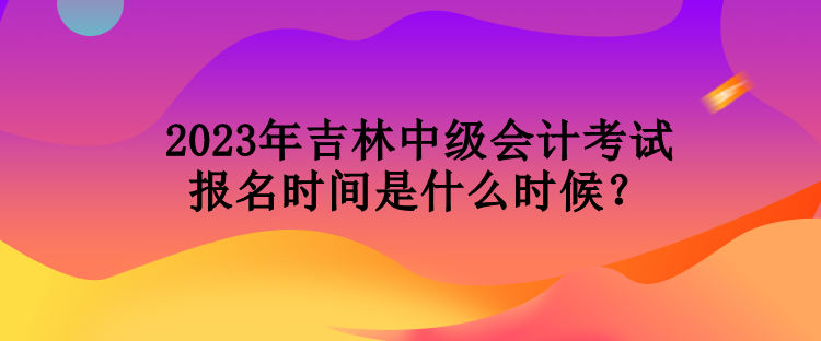 2023年吉林中级会计考试报名时间是什么时候？