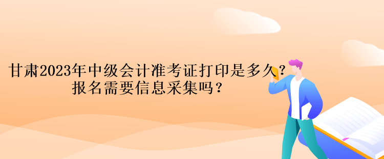 甘肃2023年中级会计准考证打印是多久？报名需要信息采集吗？