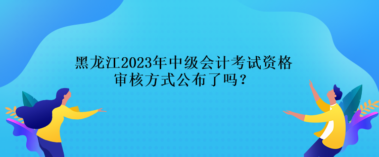 黑龙江2023年中级会计考试资格审核方式公布了吗？