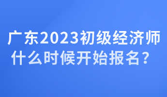 广东2023初级经济师什么时候开始报名？