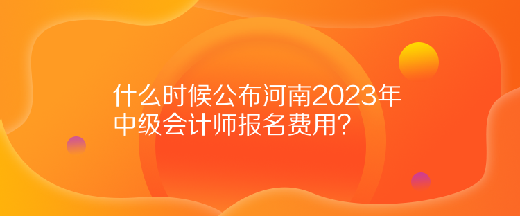 什么时候公布河南2023年中级会计师报名费用？