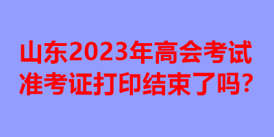 山东2023年高会考试准考证打印结束了吗？