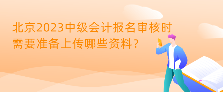 北京2023中级会计报名审核时需要准备上传哪些资料？