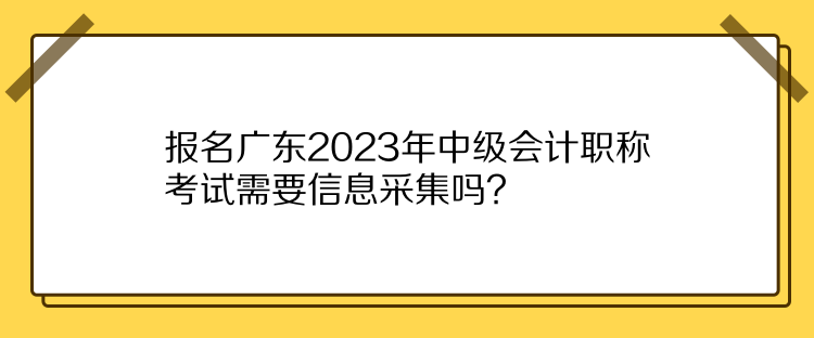 报名广东2023年中级会计职称考试需要信息采集吗？