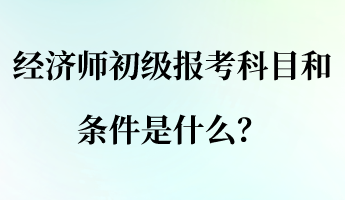 经济师初级报考科目和条件是什么？