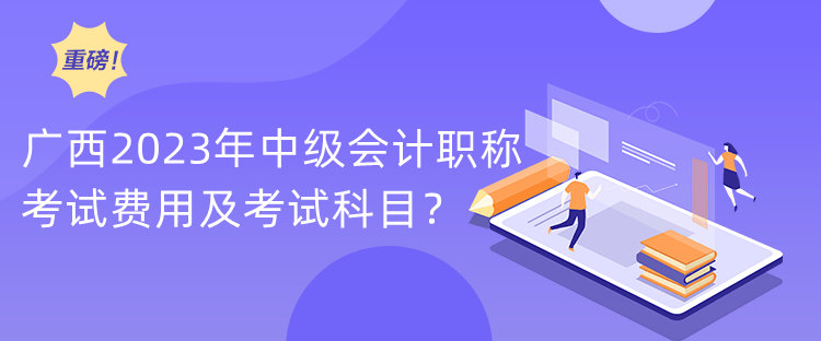 广西2023年中级会计职称考试费用及考试科目？
