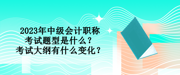 2023年中级会计职称考试题型是什么？考试大纲有什么变化？