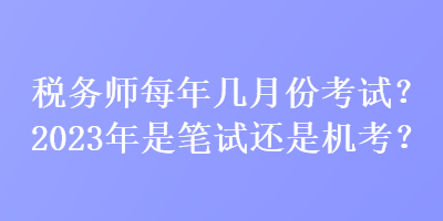 税务师每年几月份考试？2023年是笔试还是机考？
