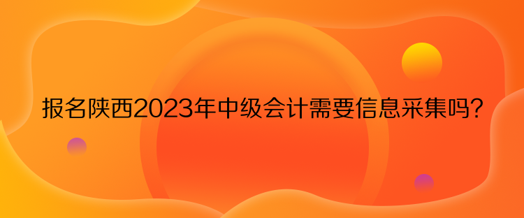 报名陕西2023年中级会计需要信息采集吗？