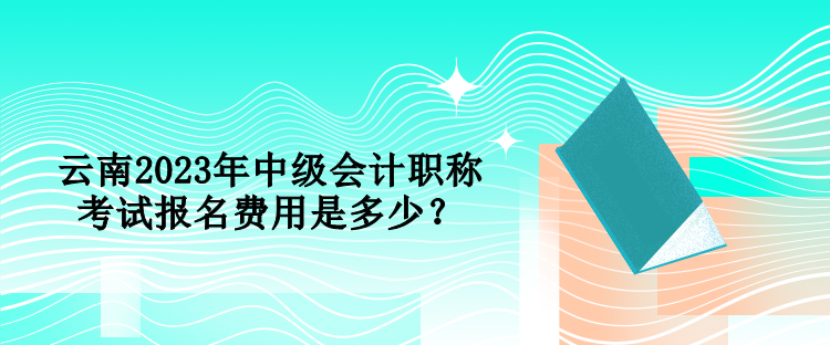 云南2023年中级会计职称考试报名费用是多少？