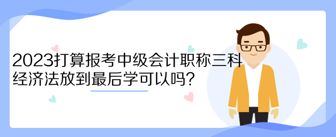 2023打算报考中级会计职称三科 经济法放到最后学可以吗？