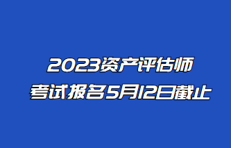 2023年资产评估师报名5月12日止！抓紧时间报名！