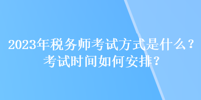 2023年税务师考试方式是什么？考试时间如何安排？