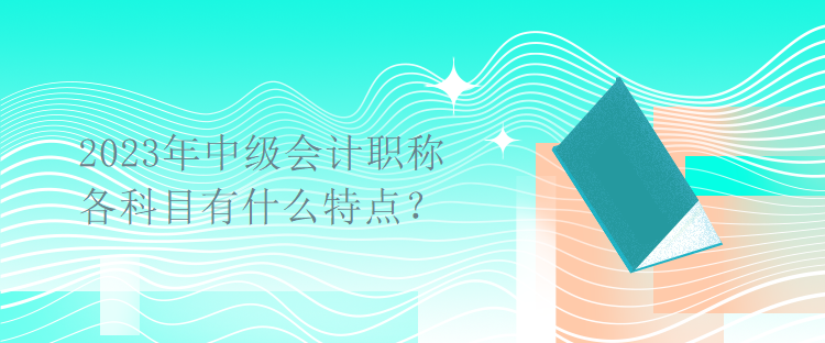 2023年中级会计职称考试各科目有什么特点？