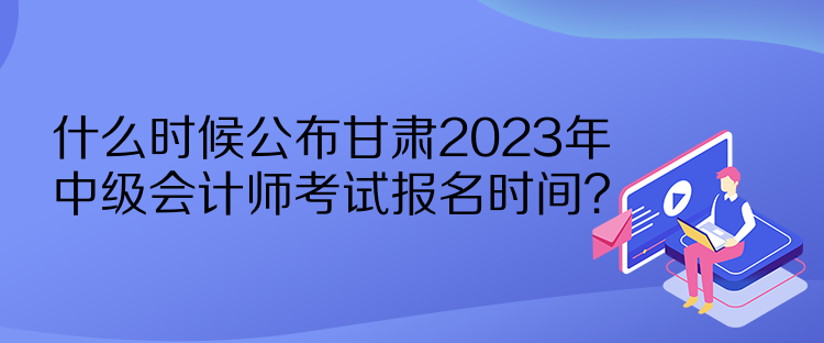 什么时候公布甘肃2023年中级会计师考试报名时间？