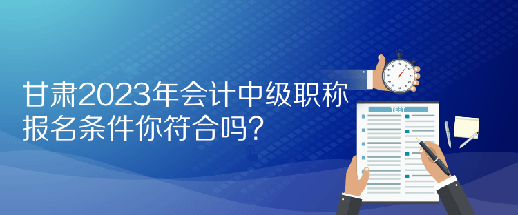 甘肃2023年会计中级职称报名条件你符合吗？