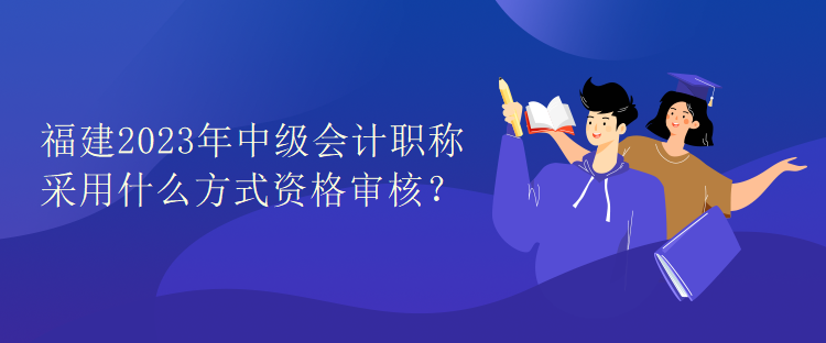 福建2023年中级会计职称考试采用什么方式资格审核？