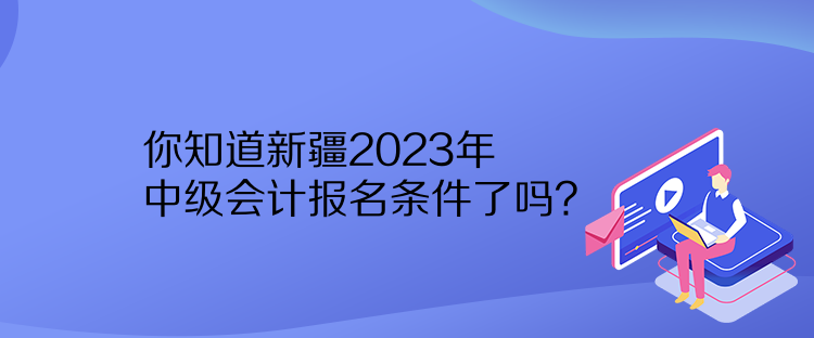你知道新疆2023年中级会计报名条件了吗？