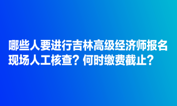 哪些人要进行吉林高级经济师报名现场人工核查？何时缴费截止？