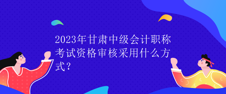 2023年甘肃中级会计职称考试资格审核采用什么方式？