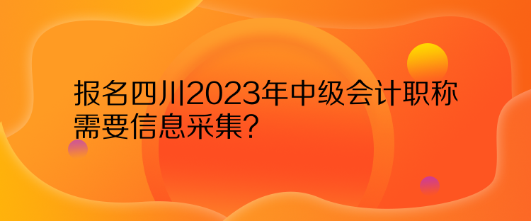 报名四川2023年中级会计职称需要信息采集？
