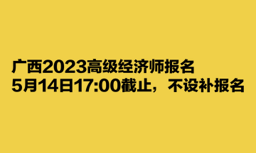 广西2023高级经济师报名5月14日1700截止，不设补报名